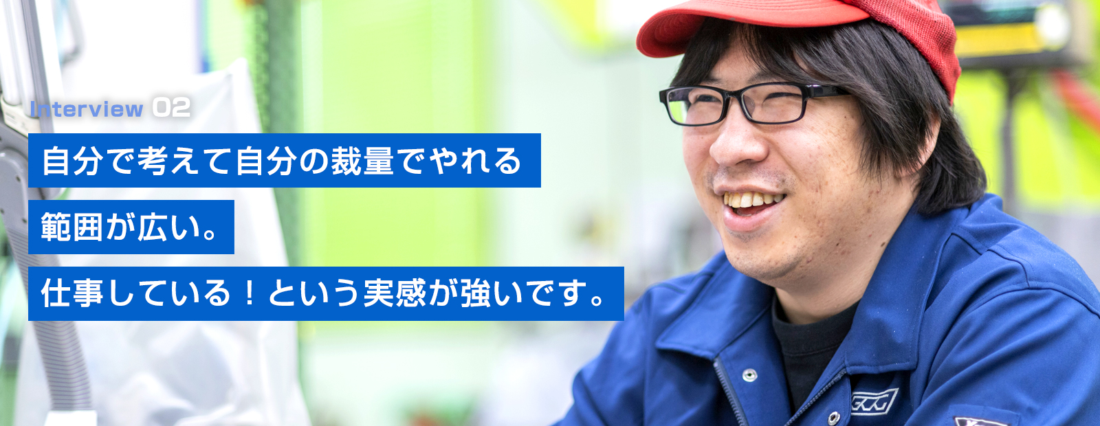 自分で考えて自分の裁量でやれる
範囲が広い。
仕事している！といいう実感が強いです。